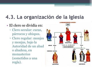 4.3. La organización de la Iglesia
• El clero se dividía en:
  ▫ Clero secular: curas,
    párrocos y obispos.
  ▫ Clero regular: monjes
    y monjas, bajo la
    Autoridad de un abad
    o abadesa, en
    monasterios
    (sometidos a una
    regla).
 