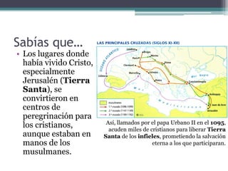 Sabías que…
• Los lugares donde
  había vivido Cristo,
  especialmente
  Jerusalén (Tierra
  Santa), se
  convirtieron en
  centros de
  peregrinación para
                          Así, llamados por el papa Urbano II en el 1095,
  los cristianos,          acuden miles de cristianos para liberar Tierra
  aunque estaban en      Santa de los infieles, prometiendo la salvación
  manos de los                              eterna a los que participaran.
  musulmanes.
 