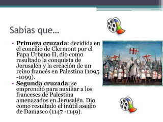 Sabías que…
• Primera cruzada: decidida en
  el concilio de Clermont por el
  Papa Urbano II, dio como
  resultado la conquista de
  Jerusalén y la creación de un
  reino francés en Palestina (1095
  -1099).
• Segunda cruzada: se
  emprendió para auxiliar a los
  franceses de Palestina
  amenazados en Jerusalén. Dio
  como resultado el inútil asedio
  de Damasco (1147 -1149).
 