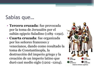 Sabías que…
• Tercera cruzada: fue provocada
  por la toma de Jerusalén por el
  sultán egipcio Saladino (1189 -1192).
• Cuarta cruzada: fue organizada
  por los señores franceses y
  venecianos, dando como resultado la
  toma de Constantinopla, la
  destrucción del imperio griego y la
  creación de un imperio latino que
  duró casi medio siglo (1202 -1204).
 