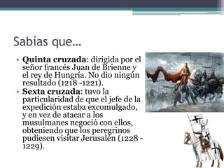 Sabías que…
• Quinta cruzada: dirigida por el
  señor francés Juan de Brienne y
  el rey de Hungría. No dio ningún
  resultado (1218 -1221).
• Sexta cruzada: tuvo la
  particularidad de que el jefe de la
  expedición estaba excomulgado,
  y en vez de atacar a los
  musulmanes negoció con ellos,
  obteniendo que los peregrinos
  pudiesen visitar Jerusalén (1228 -
  1229).
 