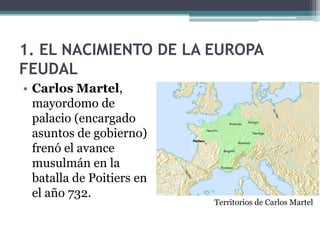 1. EL NACIMIENTO DE LA EUROPA
FEUDAL
• Carlos Martel,
  mayordomo de
  palacio (encargado
  asuntos de gobierno)
  frenó el avance
  musulmán en la
  batalla de Poitiers en
  el año 732.
                           Territorios de Carlos Martel
 
