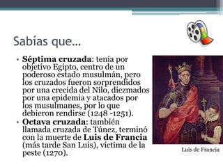 Sabías que…
• Séptima cruzada: tenía por
  objetivo Egipto, centro de un
  poderoso estado musulmán, pero
  los cruzados fueron sorprendidos
  por una crecida del Nilo, diezmados
  por una epidemia y atacados por
  los musulmanes, por lo que
  debieron rendirse (1248 -1251).
• Octava cruzada: también
  llamada cruzada de Túnez, terminó
  con la muerte de Luis de Francia
  (más tarde San Luis), víctima de la   Luis de Francia
  peste (1270).
 
