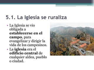 5.1. La Iglesia se ruraliza
• La Iglesia se vio
  obligada a
  establecerse en el
  campo, para
  evangelizar y dirigir la
  vida de los campesinos.
• La iglesia era el
  edificio central de
  cualquier aldea, pueblo
  o ciudad.
 