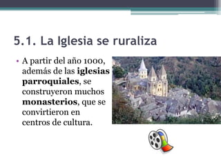 5.1. La Iglesia se ruraliza
• A partir del año 1000,
  además de las iglesias
  parroquiales, se
  construyeron muchos
  monasterios, que se
  convirtieron en
  centros de cultura.
 