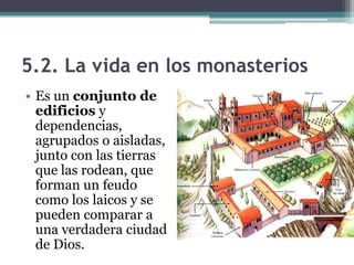5.2. La vida en los monasterios
• Es un conjunto de
  edificios y
  dependencias,
  agrupados o aisladas,
  junto con las tierras
  que las rodean, que
  forman un feudo
  como los laicos y se
  pueden comparar a
  una verdadera ciudad
  de Dios.
 