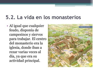 5.2. La vida en los monasterios
• Al igual que cualquier
  feudo, disponía de
  campesinos y siervos
  para trabajar. El centro
  del monasterio era la
  iglesia, donde iban a
  rezar varias veces al
  día, ya que era su
  actividad principal.
 