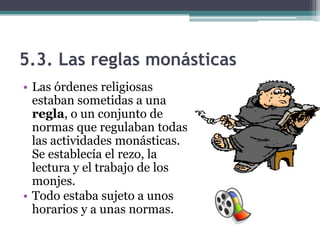 5.3. Las reglas monásticas
• Las órdenes religiosas
  estaban sometidas a una
  regla, o un conjunto de
  normas que regulaban todas
  las actividades monásticas.
  Se establecía el rezo, la
  lectura y el trabajo de los
  monjes.
• Todo estaba sujeto a unos
  horarios y a unas normas.
 