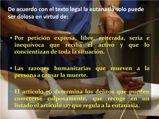 De acuerdo con el texto legal la eutanasia solo puede
ser dolosa en virtud de:


 Por petición expresa, libre, reiterada, seria e
  inequívoca que reciba el activo y que lo
  concientizan de toda la situación.

 Las razones humanitarias que mueven a la
  persona a causar la muerte.

 El articulo 76 determina los delitos que pueden
  cometerse culposamente, que recoge en un
  listado el articulo 127 que regula a la eutanasia.
 