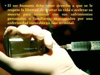  El ser humano debe tener derecho a que se le
    respete la libertad de acortar su vida o acelerar su
    muerte para terminar con sus sufrimientos
    personales o familiares, ocasionados por una
    enfermedad incurable en fase terminal.

 