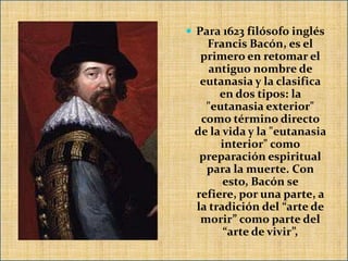  Para 1623 filósofo inglés
   Francis Bacón, es el
  primero en retomar el
    antiguo nombre de
  eutanasia y la clasifica
      en dos tipos: la
   "eutanasia exterior"
  como término directo
 de la vida y la "eutanasia
      interior" como
  preparación espiritual
   para la muerte. Con
       esto, Bacón se
 refiere, por una parte, a
 la tradición del “arte de
  morir” como parte del
       “arte de vivir”,
 