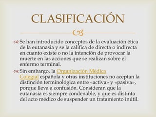 CLASIFICACIÓN
             
 Se han introducido conceptos de la evaluación ética
  de la eutanasia y se la califica de directa o indirecta
  en cuanto existe o no la intención de provocar la
  muerte en las acciones que se realizan sobre el
  enfermo terminal.
 Sin embargo, la Organización Médica
  Colegial española y otras instituciones no aceptan la
  distinción terminológica entre «activa» y «pasiva»,
  porque lleva a confusión. Consideran que la
  eutanasia es siempre condenable, y que es distinta
  del acto médico de suspender un tratamiento inútil.
 