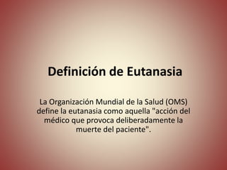Definición de Eutanasia
La Organización Mundial de la Salud (OMS)
define la eutanasia como aquella "acción del
médico que provoca deliberadamente la
muerte del paciente".
 