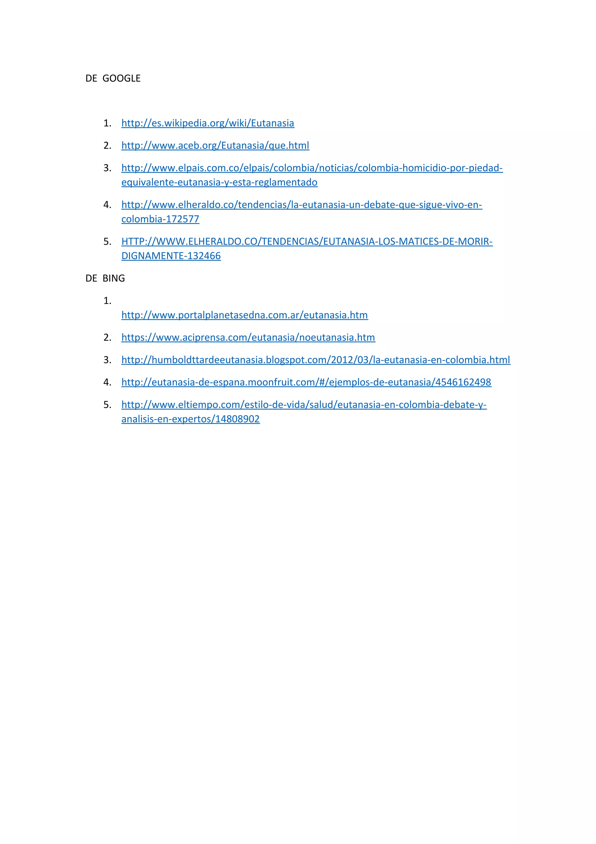 DE GOOGLE
1. http://es.wikipedia.org/wiki/Eutanasia
2. http://www.aceb.org/Eutanasia/que.html
3. http://www.elpais.com.co/elpais/colombia/noticias/colombia-homicidio-por-piedad-
equivalente-eutanasia-y-esta-reglamentado
4. http://www.elheraldo.co/tendencias/la-eutanasia-un-debate-que-sigue-vivo-en-
colombia-172577
5. HTTP://WWW.ELHERALDO.CO/TENDENCIAS/EUTANASIA-LOS-MATICES-DE-MORIR-
DIGNAMENTE-132466
DE BING
1.
http://www.portalplanetasedna.com.ar/eutanasia.htm
2. https://www.aciprensa.com/eutanasia/noeutanasia.htm
3. http://humboldttardeeutanasia.blogspot.com/2012/03/la-eutanasia-en-colombia.html
4. http://eutanasia-de-espana.moonfruit.com/#/ejemplos-de-eutanasia/4546162498
5. http://www.eltiempo.com/estilo-de-vida/salud/eutanasia-en-colombia-debate-y-
analisis-en-expertos/14808902