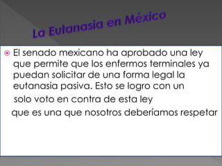  El senado mexicano ha aprobado una ley 
que permite que los enfermos terminales ya 
puedan solicitar de una forma legal la 
eutanasia pasiva. Esto se logro con un 
solo voto en contra de esta ley 
que es una que nosotros deberíamos respetar 
