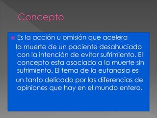  Es la acción u omisión que acelera 
la muerte de un paciente desahuciado 
con la intención de evitar sufrimiento. El 
concepto esta asociado a la muerte sin 
sufrimiento. El tema de la eutanasia es 
un tanto delicado por las diferencias de 
opiniones que hay en el mundo entero. 
 