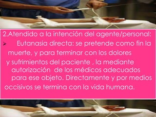 2.Atendido a la intención del agente/personal: 
 Eutanasia directa: se pretende como fin la 
muerte, y para terminar con los dolores 
y sufrimientos del paciente , la mediante 
autorización de los médicos adecuados 
para ese objeto. Directamente y por medios 
occisivos se termina con la vida humana. 
 