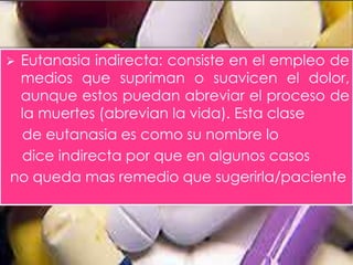  Eutanasia indirecta: consiste en el empleo de 
medios que supriman o suavicen el dolor, 
aunque estos puedan abreviar el proceso de 
la muertes (abrevian la vida). Esta clase 
de eutanasia es como su nombre lo 
dice indirecta por que en algunos casos 
no queda mas remedio que sugerirla/paciente 
 