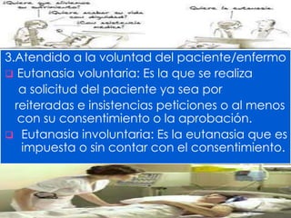 3.Atendido a la voluntad del paciente/enfermo 
 Eutanasia voluntaria: Es la que se realiza 
a solicitud del paciente ya sea por 
reiteradas e insistencias peticiones o al menos 
con su consentimiento o la aprobación. 
 Eutanasia involuntaria: Es la eutanasia que es 
impuesta o sin contar con el consentimiento. 
 