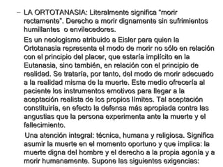 LA ORTOTANASIA: Literalmente significa “morir rectamente”. Derecho a morir dignamente sin sufrimientos humillantes  o envilecedores.  Es un neologismo atribuido a Eisler para quien la Ortotanasia representa el modo de morir no sólo en relación con el principio del placer, que estaría implícito en la Eutanasia, sino también, en relación con el principio de realidad. Se trataría, por tanto, del modo de morir adecuado a la realidad misma de la muerte. Este medio ofrecería al paciente los instrumentos emotivos para llegar a la aceptación realista de los propios límites. Tal aceptación constituiría, en efecto la defensa más apropiada contra las angustias que la persona experimenta ante la muerte y el fallecimiento. Una atención integral: técnica, humana y religiosa. Significa asumir la muerte en el momento oportuno y que implica: la muerte digna del hombre y el derecho a la propia agonía y a morir humanamente. Supone las siguientes exigencias:  