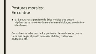 Posturas morales:
En contra:
■ 1.- La eutanasia pervierte la ética médica que desde
Hipócrates se ha centrado en eliminar el dolor, no en eliminar
el enfermo
Como bien se sabe uno de los puntos en la medicina es que se
tiene que llegar al punto de aliviar el dolor, tratando el
padecimiento.
 