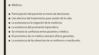 ■ Médicos:
■ Participación del paciente en toma de decisiones.
■ Uso electivo del tratamiento para sostén de la vida.
■ La eutanasia es la negación de la medicina.
■ La existencia del juramento hipocrático.
■ Se minaría la confianza entre paciente y médico.
■ El pronóstico de un médico siempre ofrece garantías.
■ La existencia de los derechos de un enfermo o moribundo.
 