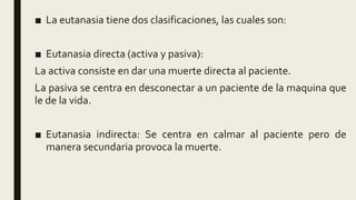 ■ La eutanasia tiene dos clasificaciones, las cuales son:
■ Eutanasia directa (activa y pasiva):
La activa consiste en dar una muerte directa al paciente.
La pasiva se centra en desconectar a un paciente de la maquina que
le de la vida.
■ Eutanasia indirecta: Se centra en calmar al paciente pero de
manera secundaria provoca la muerte.
 