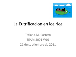 La Eutrificacion en los rios Tatiana M. Carrero TEAM 3001 W01 21 de septiembre de 2011  