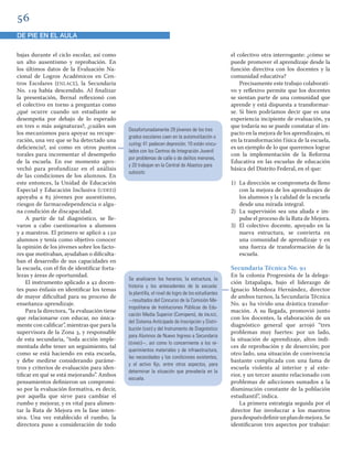 
DE PIE EN EL AULA
bajas durante el ciclo escolar, así como
un alto ausentismo y reprobación. En
los últimos datos de la Evaluación Na-
cional de Logros Académicos en Cen-
tros Escolares (ENLACE), la Secundaria
No.  había descendido. Al ﬁnalizar
la presentación, Bernal reﬂexionó con
el colectivo en torno a preguntas como
¿qué ocurre cuando un estudiante se
desempeña por debajo de lo esperado
en tres o más asignaturas?, ¿cuáles son
los mecanismos para apoyar su recupe-
ración, una vez que se ha detectado una
deﬁciencia?, así como en otros puntos
torales para incrementar el desempeño
de la escuela. En ese momento apro-
vechó para profundizar en el análisis
de las condiciones de los alumnos. En
este entonces, la Unidad de Educación
Especial y Educación Inclusiva (UDEEI)
apoyaba a  jóvenes por ausentismo,
riesgos de farmacodependencia o algu-
na condición de discapacidad.
A partir de tal diagnóstico, se lle-
varon a cabo cuestionarios a alumnos
y a maestros. El primero se aplicó a 
alumnos y tenía como objetivo conocer
la opinión de los jóvenes sobre los facto-
res que motivaban, ayudaban o diﬁculta-
ban el desarrollo de sus capacidades en
la escuela, con el ﬁn de identiﬁcar forta-
lezas y áreas de oportunidad.
El instrumento aplicado a  docen-
tes puso énfasis en identiﬁcar los temas
de mayor diﬁcultad para su proceso de
enseñanza-aprendizaje.
Para la directora, “la evaluación tiene
que relacionarse con educar, no única-
mente con caliﬁcar”, mientras que para la
supervisora de la Zona , y responsable
de esta secundaria, “toda acción imple-
mentada debe tener un seguimiento, tal
como se está haciendo en esta escuela,
y debe medirse considerando paráme-
tros y criterios de evaluación para iden-
tiﬁcar en qué se está mejorando”. Ambos
pensamientos deﬁnieron un compromi-
so por la evaluación formativa, es decir,
por aquella que sirve para cambiar el
rumbo y mejorar, y es vital para alimen-
tar la Ruta de Mejora en la fase inten-
siva. Una vez establecido el rumbo, la
directora puso a consideración de todo
el colectivo otra interrogante: ¿cómo se
puede promover el aprendizaje desde la
función directiva con los docentes y la
comunidad educativa?
Precisamente este trabajo colaborati-
vo y reﬂexivo permite que los docentes
se sientan parte de una comunidad que
aprende y está dispuesta a transformar-
se. Si bien podríamos decir que es una
experiencia incipiente de evaluación, ya
que todavía no se puede constatar el im-
pacto en la mejora de los aprendizajes, ni
en la transformación física de la escuela,
es un ejemplo de lo que queremos lograr
con la implementación de la Reforma
Educativa en las escuelas de educación
básica del Distrito Federal, en el que:
1) La dirección se comprometa de lleno
con la mejora de los aprendizajes de
los alumnos y la calidad de la escuela
desde una mirada integral.
2) La supervisión sea una aliada e im-
pulse el proceso de la Ruta de Mejora.
3) El colectivo docente, apoyado en la
nueva estructura, se convierta en
una comunidad de aprendizaje y en
una fuerza de transformación de la
escuela.
Secundaria Técnica No. 
En la colonia Progresista de la delega-
ción Iztapalapa, bajo el liderazgo de
Ignacio Mendoza Hernández, director
de ambos turnos, la Secundaria Técnica
No.  ha vivido una drástica transfor-
mación. A su llegada, promovió junto
con los docentes, la elaboración de un
diagnóstico general que arrojó “tres
problemas muy fuertes: por un lado,
la situación de aprendizaje, altos índi-
ces de reprobación y de deserción; por
otro lado, una situación de convivencia
bastante complicada con una fama de
escuela violenta al interior y al exte-
rior, y un tercer asunto relacionado con
problemas de adicciones sumados a la
disminución constante de la población
estudiantil”, indica.
La primera estrategia seguida por el
director fue involucrar a los maestros
paradespuésdeﬁnirunplandemejora.Se
identiﬁcaron tres aspectos por trabajar:
Desafortunadamente 29 jóvenes de los tres
grados escolares caen en la automutilación o
cuting; 41 padecen depresión; 10 están vincu-
lados con los Centros de Integración Juvenil
por problemas de calle o de delitos menores,
y 20 trabajan en la Central de Abastos para
subsistir.
Se analizaron los horarios, la estructura, la
historia y los antecedentes de la escuela:
la plantilla, el nivel de logro de los estudiantes
resultados del Concurso de la Comisión Me-
tropolitana de Instituciones Públicas de Edu-
cación Media Superior (Comipens), de ENLACE,
del Sistema Anticipado de Inscripción y Distri-
bución (SAID) y del Instrumento de Diagnóstico
para Alumnos de Nuevo Ingreso a Secundaria
(IDANIS), así como lo concerniente a los re-
querimientos materiales y de infraestructura,
las necesidades y las condiciones existentes,
y el activo ﬁjo, entre otros aspectos, para
determinar la situación que prevalecía en la
escuela.
 