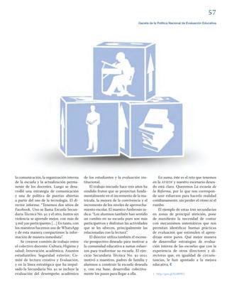 
Gaceta de la Política Nacional de Evaluación Educativa
la comunicación, la organización interna
de la escuela y la actualización perma-
nente de los docentes. Luego se desa-
rrolló una estrategia de comunicación
y una de política de puertas abiertas
a partir del uso de la tecnología. El di-
rector informa: “Tenemos dos sitios de
Facebook. Uno se llama Escuela Secun-
daria Técnica No.  y el otro, Juntos sin
violencia se aprende mejor, con más de
 mil  participantes […] En tanto, con
los maestros hacemos uso de WhatsApp
y de esta manera compartimos la infor-
mación de manera inmediata”.
Se crearon comités de trabajo entre
el colectivo docente: Cultura; Higiene y
salud; Innovación académica; Asuntos
estudiantiles; Seguridad exterior; Co-
mité de lectura creativa y Evaluación,
y en la línea estratégica que ha impul-
sado la Secundaria No.  se incluye la
evaluación del desempeño académico
En suma, éste es el reto que tenemos
en la AFSEDF y nuestro escenario desea-
do está claro. Queremos La escuela de
la Reforma, por lo que nos correspon-
de unir esfuerzos para hacerlo realidad
cotidianamente, sin perder el ritmo ni el
rumbo.
El ejemplo de estas tres secundarias
en zonas de principal atención, pone
de maniﬁesto la necesidad de contar
con mecanismos sistemáticos que nos
permitan identiﬁcar buenas prácticas
de evaluación que estimulen el apren-
dizaje entre pares. Qué mejor manera
de desarrollar estrategias de evalua-
ción interna de las escuelas que con la
experiencia de otros directores y di-
rectoras que, en igualdad de circuns-
tancias, le han apostado a la mejora
educativa.
1 http://goo.gl/KoB0WC
de los estudiantes y la evaluación ins-
titucional.
El trabajo iniciado hace tres años ha
rendido frutos que se proyectan funda-
mentalmente en el incremento de la ma-
trícula, la mejora de la convivencia y el
incremento de los niveles de aprovecha-
miento escolar. El maestro Ambrosio in-
dica: “Los alumnos también han sentido
un cambio en su escuela pues son más
participativos y disfrutan las actividades
que se les ofrecen, principalmente las
relacionadas con la lectura”.
El director utiliza también el escena-
rio prospectivo deseado para motivar a
la comunidad educativa a sumar esfuer-
zos para trasformar su escuela. El ejer-
cicio Secundaria Técnica No. -
motivó a maestros, padres de familia y
alumnos a construir la escuela deseada
y, con esa base, desarrollar colectiva-
mente los pasos para llegar a ella.
 