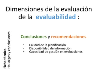 Dimensiones de la evaluación
de la evaluabilidad :
Fichatécnica.
Hallazgosyconclusiones
• Calidad de la planificación
• Disponibilidad de información
• Capacidad de gestión en evaluaciones
Conclusiones y recomendaciones
 