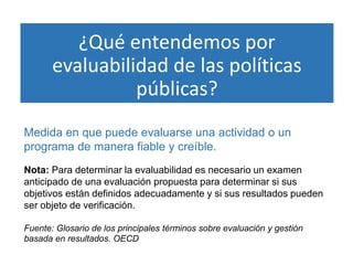 ¿Qué entendemos por
evaluabilidad de las políticas
públicas?
Medida en que puede evaluarse una actividad o un
programa de manera fiable y creíble.
Nota: Para determinar la evaluabilidad es necesario un examen
anticipado de una evaluación propuesta para determinar si sus
objetivos están definidos adecuadamente y si sus resultados pueden
ser objeto de verificación.
Fuente: Glosario de los principales términos sobre evaluación y gestión
basada en resultados. OECD
 