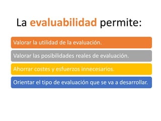Valorar la utilidad de la evaluación.
Valorar las posibilidades reales de evaluación.
Ahorrar costes y esfuerzos innecesarios.
Orientar el tipo de evaluación que se va a desarrollar.
La evaluabilidad permite:
 