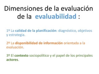 Dimensiones de la evaluación
de la evaluabilidad :
1º La calidad de la planificación: diagnóstico, objetivos
y estrategia.
2º La disponibilidad de información orientada a la
evaluación.
3º El contexto sociopolítico y el papel de los principales
actores.
 