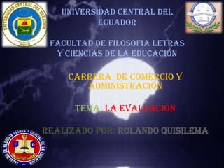 UNIVERSIDAD CENTRAL DEL
           ECUADOR

 FACULTAD DE FILOSOFIA LETRAS
  Y CIENCIAS DE LA EDUCACIÓN

     CARRERA DE COMERCIO Y
        ADMINISTRACIÓN

      TEMA: la evaluación

REALIZADO POR: ROLANDO QUISILEMA
 