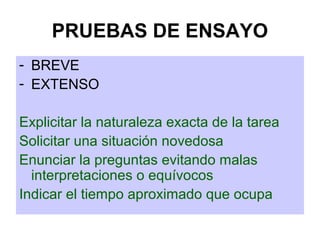 PRUEBAS DE ENSAYO
- BREVE
- EXTENSO
Explicitar la naturaleza exacta de la tarea
Solicitar una situación novedosa
Enunciar la preguntas evitando malas
interpretaciones o equívocos
Indicar el tiempo aproximado que ocupa
 