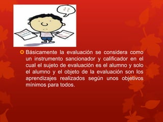  Básicamente la evaluación se considera como
un instrumento sancionador y calificador en el
cual el sujeto de evaluación es el alumno y solo
el alumno y el objeto de la evaluación son los
aprendizajes realizados según unos objetivos
mínimos para todos.
 