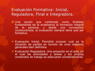 Evaluación Formativa: Inicial,
Reguladora, Final e Integradora.
 Una opción que contempla como finalidad
fundamental de la enseñanza la formación integral
de la persona, y desde una concepción
constructivista, la evaluación siempre tiene que ser
formativa.
 Evaluación Inicial: Permitirá conocer cual es la
situación de partida en función de unos objetivos
generales bien definidos.
 Evaluación Reguladora: Una actuación en el aula, en
el cual las actividades y tareas y los propios
contenidos de trabajo se adecuaran constantemente.
 