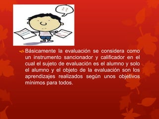 Básicamente la evaluación se considera como
un instrumento sancionador y calificador en el
cual el sujeto de evaluación es el alumno y solo
el alumno y el objeto de la evaluación son los
aprendizajes realizados según unos objetivos
mínimos para todos.
 