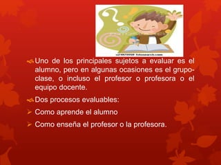 Uno de los principales sujetos a evaluar es el
alumno, pero en algunas ocasiones es el grupo-
clase, o incluso el profesor o profesora o el
equipo docente.
Dos procesos evaluables:
 Como aprende el alumno
 Como enseña el profesor o la profesora.
 