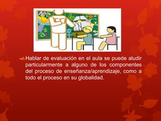 Hablar de evaluación en el aula se puede aludir
particularmente a alguno de los componentes
del proceso de enseñanza/aprendizaje, como a
todo el proceso en su globalidad.
 