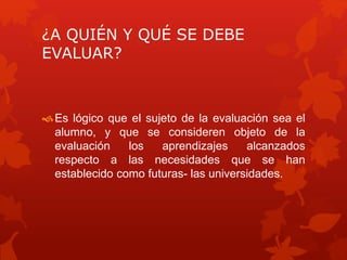 ¿A QUIÉN Y QUÉ SE DEBE
EVALUAR?
Es lógico que el sujeto de la evaluación sea el
alumno, y que se consideren objeto de la
evaluación los aprendizajes alcanzados
respecto a las necesidades que se han
establecido como futuras- las universidades.
 