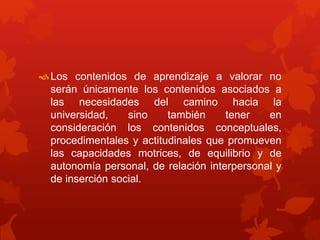 Los contenidos de aprendizaje a valorar no
serán únicamente los contenidos asociados a
las necesidades del camino hacia la
universidad, sino también tener en
consideración los contenidos conceptuales,
procedimentales y actitudinales que promueven
las capacidades motrices, de equilibrio y de
autonomía personal, de relación interpersonal y
de inserción social.
 