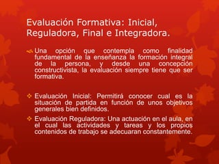 Evaluación Formativa: Inicial,
Reguladora, Final e Integradora.
 Una opción que contempla como finalidad
fundamental de la enseñanza la formación integral
de la persona, y desde una concepción
constructivista, la evaluación siempre tiene que ser
formativa.
 Evaluación Inicial: Permitirá conocer cual es la
situación de partida en función de unos objetivos
generales bien definidos.
 Evaluación Reguladora: Una actuación en el aula, en
el cual las actividades y tareas y los propios
contenidos de trabajo se adecuaran constantemente.
 
