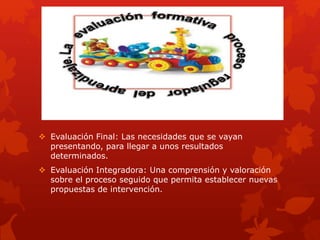  Evaluación Final: Las necesidades que se vayan
presentando, para llegar a unos resultados
determinados.
 Evaluación Integradora: Una comprensión y valoración
sobre el proceso seguido que permita establecer nuevas
propuestas de intervención.
 