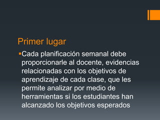 Primer lugar
Cada planificación semanal debe
proporcionarle al docente, evidencias
relacionadas con los objetivos de
aprendizaje de cada clase, que les
permite analizar por medio de
herramientas si los estudiantes han
alcanzado los objetivos esperados