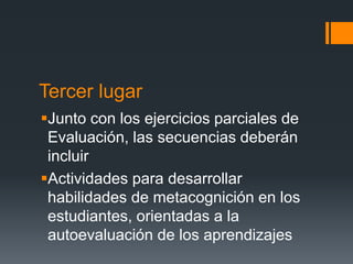 Tercer lugar
Junto con los ejercicios parciales de
Evaluación, las secuencias deberán
incluir
Actividades para desarrollar
habilidades de metacognición en los
estudiantes, orientadas a la
autoevaluación de los aprendizajes