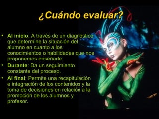 ¿Cuándo evaluar?¿Cuándo evaluar?
• Al inicio: A través de un diagnóstico
que determine la situación del
alumno en cuanto a los
conocimientos o habilidades que nos
proponemos enseñarle.
• Durante: Da un seguimiento
constante del proceso.
• Al final: Permite una recapitulación
e integración de los contenidos y la
toma de decisiones en relación a la
promoción de los alumnos y
profesor.