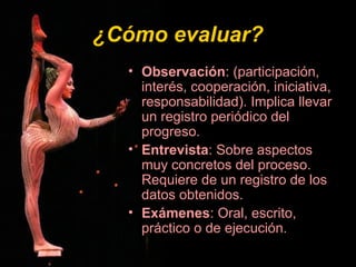 ¿Cómo evaluar?¿Cómo evaluar?
• Observación: (participación,
interés, cooperación, iniciativa,
responsabilidad). Implica llevar
un registro periódico del
progreso.
• Entrevista: Sobre aspectos
muy concretos del proceso.
Requiere de un registro de los
datos obtenidos.
• Exámenes: Oral, escrito,
práctico o de ejecución.
