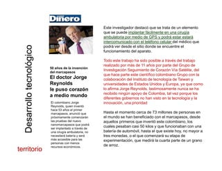 Este investigador destacó que se trata de un elemento
d i l t fá il t i í
coco que se puede implantar fácilmente en una cirugía
ambulatoria por medio de GPS y podrá estar estará
intercomunicado con el teléfono celular del médico que
podrá ver desde el sitio donde se encuentre el
funcionamiento del aparato.
nológicnológic
p
Todo este trabajo ha sido posible a través del trabajo
realizado por más de 11 años por parte del Grupo de
Investigación Seguimiento de Corazón Vía Satélite, del
que hace parte este científico colombiano Grupo con la
50 años de la invención
del marcapasos
otecnotecn
que hace parte este científico colombiano Grupo con la
colaboración del Instituto de tecnología de Taiwan y
universidades de Estados Unidos y Europa, ya que como
lo afirma Jorge Reynolds, lastimosamente nunca se ha
recibido ningún apoyo de Colombia, tal vez porque los
El doctor Jorge
Reynolds
le puso corazón
a medio mundo
sarrollosarrollo
diferentes gobiernos no han visto en la tecnología y la
innovación, una prioridad
Hasta el momento cerca de 73 millones de personas en
el mundo se han beneficiado con el marcapasos desde
a medio mundo
El colombiano Jorge
Reynolds, quien inventó
hace 53 años el primer
marcapasos, anunció que
próximamente comenzarán
DesDes
el mundo se han beneficiado con el marcapasos, desde
aquellos primeros que inventó este colombiano, los
cuales pesaban casi 50 kilos y que funcionaban con una
batería de automóvil, hasta el que existe hoy, no mayor a
tres monedas, o el que comenzará su etapa de
i t ió di á l t t d
próximamente comenzarán
las pruebas del nuevo
nanomarcapasos que podrá
ser implantado a través de
una cirugía ambulatoria, no
necesitará batería y será
más accesible para las experimentación, que medirá la cuarta parte de un grano
de arroz.
más accesible para las
personas con menos
recursos económicos.
territorioterritorio
 